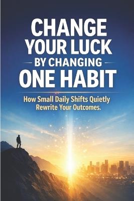 Change Your Luck by Changing One Habit: How Small Daily Shifts Quietly Rewrite Your Outcomes - Hema Pathania - cover