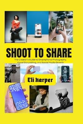 Shoot to Share: The Creator's Guide to Smartphone Photography, Visual Storytelling, and Social Media Growth - Eli Harper - cover