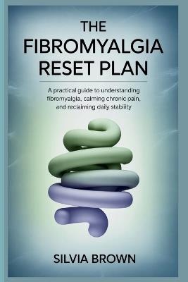 The Fibromyalgia Reset Plan: A Practical Guide to Understanding Fibromyalgia, Calming Chronic Pain, and Reclaiming Daily Stability - Silvia Brown - cover