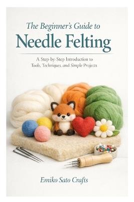 The Beginner's Guide to Needle Felting: A Step-by-Step Introduction to Tools, Techniques, and Simple Projects - Emiko Sato Crafts - cover