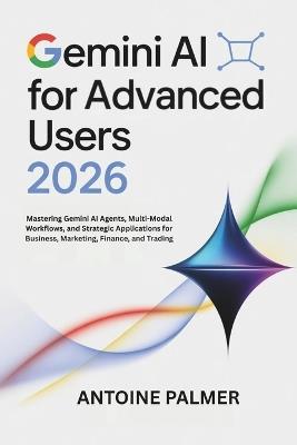 Gemini AI for Advanced Users 2026: Mastering Gemini AI Agents, Multi-Modal Workflows, and Strategic Applications for Business, Marketing, Finance, and Trading - Antoine Palmer - cover