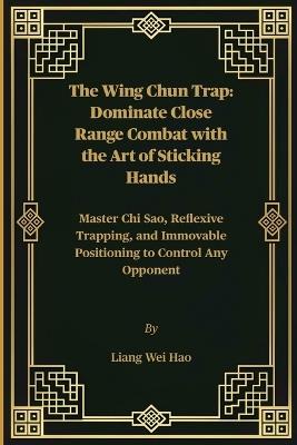 The Wing Chun Trap: Dominate Close Range Combat with the Art of Sticking Hands: Master Chi Sao, Reflexive Trapping, and Immovable Positioning to Control Any Opponent - Liang Wei Hao - cover