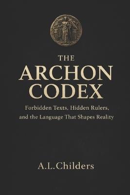 The Archon Codex: Forbidden Texts, Hidden Rulers, and the Language That Shapes Reality - A L Childers - cover