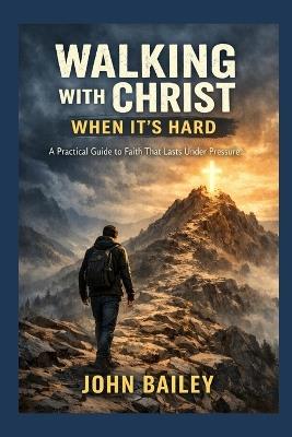 Walking with Christ When It's Hard: A Practical Guide to Faith That Lasts Under Pressure - John Bailey - cover