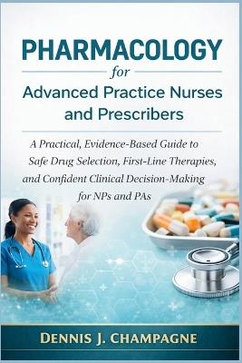 Pharmacology for Advanced Practice Nurses and Prescribers: A Practical, Evidence-Based Guide to Safe Drug Selection, First-Line Therapies, and Confident Clinical Decision-Making for NPs and Pas - Dennis J Champagne - cover