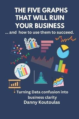 The 5 Graphs That Will Ruin Your Business ... and How to Use Them to Succeed: Turning data confusion into business clarity. - Danny Koutoulas - cover