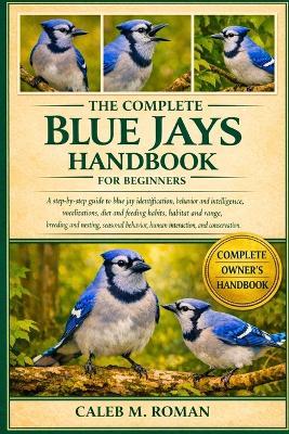 The Complete Blue Jays Handbook for Beginners: A Step-by-Step Guide to Blue Jay Identification, Behavior and Intelligence, Vocalizations, Diet and Feeding....Breeding and Nesting, Seasonal Behavior, Human Interaction, and Conservation - Caleb M Roman - cover