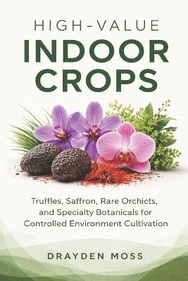 High-Value Indoor Crops: Truffles, Saffron, Rare Orchids, and Specialty Botanicals for Controlled Environment Cultivation - Drayden Moss - cover