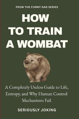 How to Train a Wombat: A Completely Useless Guide to Life, Entropy, and Why Human Control Mechanisms Fail. - Seriously Joking - cover