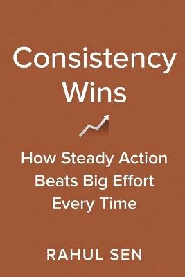Consistency Wins: How Steady Action Beats Big Effort Every Time - Rahul Sen - cover