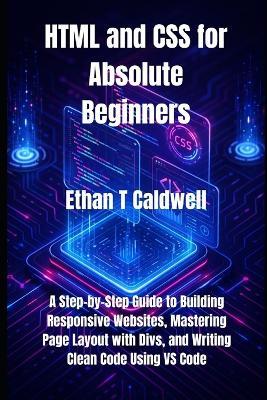 HTML and CSS for Absolute Beginners: A Step-by-Step Guide to Building Responsive Websites, Mastering Page Layout with Divs, and Writing Clean Code Using VS Code - Ethan T Caldwell - cover