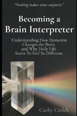 Becoming a Brain Interpreter: Understanding How Dementia Changes the Brain and What It Means for Everyday Life - Cathy Ciolek - cover