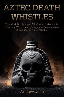 Aztec Death Whistles: The Most Terrifying of All Musical Instruments, How They Work, their History and Roles in Aztec Ritual, Warfare, and Afterlife - Andrew John - cover