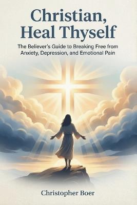 Christian, Heal Thyself: The Believer's Guide to Breaking Free from Anxiety, Depression, and Emotional Pain - Christopher Boer - cover