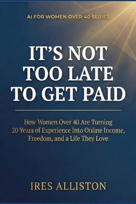 It's Not Too Late to Get Paid: How Women Over 40 Are Turning 20 Years of Experience Into Online Income, Freedom, and a Life They Love - Ires Alliston - cover