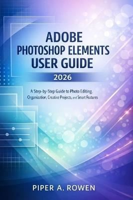 Adobe Photoshop Elements User Guide 2026: A Step-by-Step Guide to Photo Editing, Organization, Creative Projects, and Smart Features - Piper A Rowen - cover