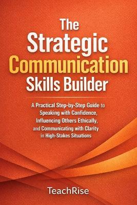 The Strategic Communication Skills Builder: A Practical Step-by-Step Guide to Speaking with Confidence, Influencing Others Ethically, and Communicating with Clarity in High-Stakes Situations - Teach Rise - cover
