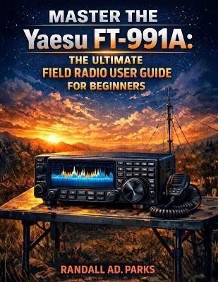 MASTER THE Yaesu FT-991A: The Ultimate Field Radio User Guide for Beginners: A Step-By-Step Hf/Vhf/UHF Setup & Operating Manual for Field Deployment, Digital Modes, Portable Operation, - Randall Ad Parks - cover