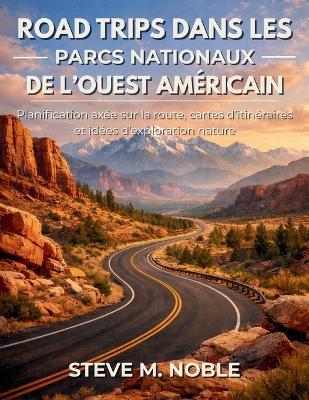 Road Trips dans les Parcs Nationaux de l'Ouest Américain: Planification axée sur la route, cartes d'itinéraires et idées d'exploration nature - Steve M Noble - cover