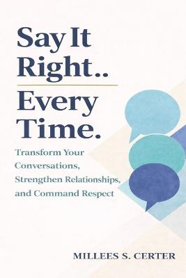 The Say It Right Every Time: Transform Your Conversations, Strengthen Relationships, and Command Respect - Millees S Certer - cover