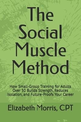The Social Muscle Method: How Small-Group Training for Adults Over 50 Builds Strength, Reduces Isolation and Future-Proofs Your Career - Elizabeth Morris - cover