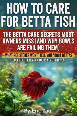 How to Care for Betta Fish: Insider Secrets for owners practical, beginner-friendly advice on how to care for a betta fish, keep a betta happy, set up a stable tank, feed correctly, read behavior, and prevent problems. Buy now! - Eric Paul - cover