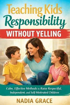 Teaching Kids Responsibility Without Yelling: Calm, Effective Methods to Raise Respectful, Independent, and Self-Motivated Children - Nadia Grace - cover