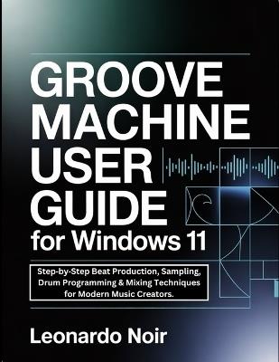 Groove Machine User Guide for Windows 11: Step-by-Step Beat Production, Sampling, Drum Programming & Mixing Techniques for Modern Music Creators. - Leonardo Noir - cover
