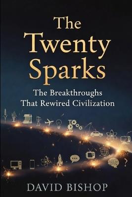 The Twenty Sparks: The Breakthroughs That Rewired Civilization - David Bishop - cover