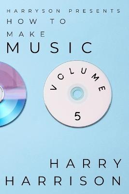 Harryson Presents How To Make Music: Volume 5: A Complete Walkthrough For Writing And Producing Music - Harry Harrison - cover
