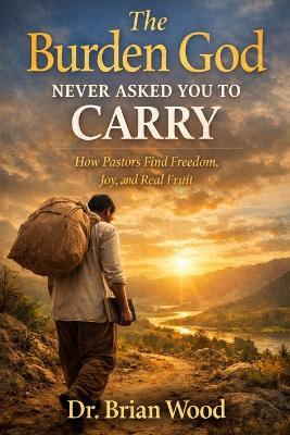 The Burden God Never Asked You To Carry: How Pastors Find Freedom, Joy, and Real Fruit - Brian Wood - cover