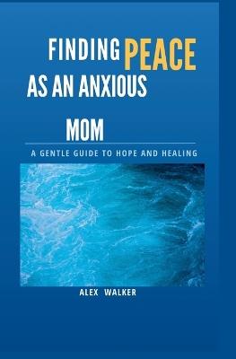 Finding Peace as an Anxious Mom: A Gentle Guide to Hope and Healing - Alex Walker - cover