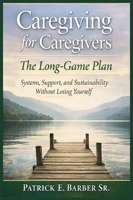 Caregiving for Caregivers: The Long-Game Plan: Systems, Support, and Sustainability Without Losing Yourself - Patrick Eugene Barber - cover