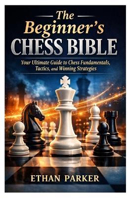 The Beginner's Chess Bible: Your Ultimate Guide to Chess Fundamentals, Tactics, and Winning Strategies - Ethan Parker - cover
