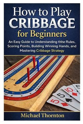 How to Play Cribbage for Beginners: An Easy Guide to Understanding the Rules, Scoring Points, Building Winning Hands, and Mastering Cribbage Strategy - Michael Thornton - cover