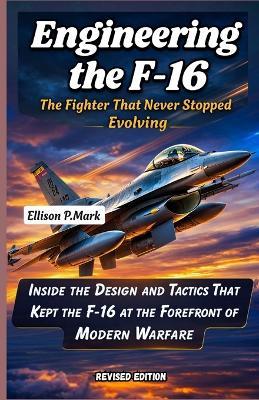 Engineering the F-16: The Fighter That Never Stopped Evolving: Inside the Design and Tactics That Kept the F-16 at the Forefront of Modern Warfare - Ellison P Mark - cover