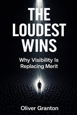 The Loudest Wins: Why Visibility Is Replacing Merit - Oliver Granton - cover