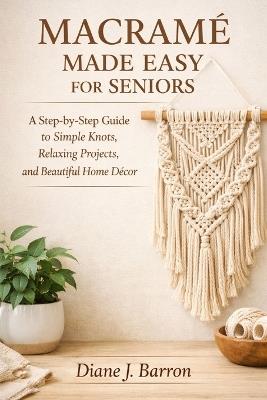 Macramé Made Easy for Seniors: A Step-by-Step Guide to Simple Knots, Relaxing Projects, and Beautiful Home Décor - Diane J Barron - cover