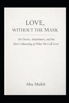 Love Without the Mask: On Desire, Attachment, and the Slow Unlearning of What We Call Love - Abu Muhit - cover