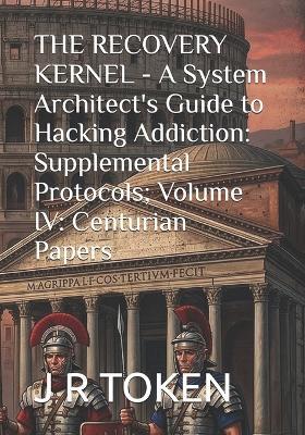 THE RECOVERY KERNEL - A System Architect's Guide to Hacking Addiction: Supplemental Protocols; Volume IV: Centurian Papers - J R Token - cover