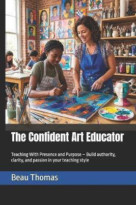 The Confident Art Educator: Teaching With Presence and Purpose - Build authority, clarity, and passion in your teaching style - Beau James Thomas - cover