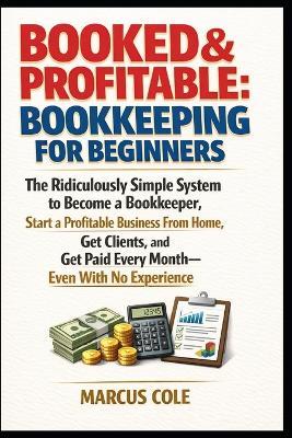 BOOKED & PROFITABLE Bookkeeping for Beginners: The Ridiculously Simple System to Become a Bookkeeper, Start a Profitable Business From Home, Get Clients, and Get Paid Every Month, With No Experience - Marcus Cole - cover