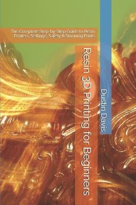 Resin 3D Printing for Beginners: The Complete Step-by-Step Guide to Resin Printers, Settings, Safety & Stunning Prints - Dustin Davis - cover