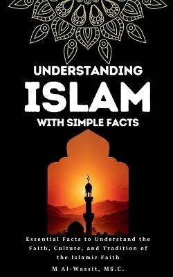 Understanding Islam With Simple Facts: 100 Essential facts to Learn About the Faith, Culture, and Tradition of the Islamic Faith - M Al-Wassit - cover