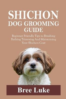 Shichon Dog Grooming Guide: Beginner Friendly Tips to Brushing Bathing Trimming And Maintaining Your Shichon Coat - Bree Luke - cover