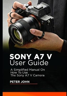 Sony A7 V User Guide: A Simplified Manual on How to Use the Sony A7 V Camera - Peter John - cover