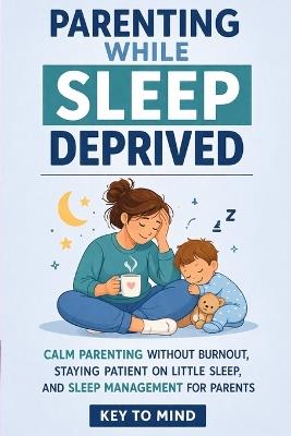 Parenting While Sleep Deprived: Calm Parenting Without Burnout, Staying Patient on Little Sleep, and Sleep Management for Parents - Key To Mind - cover