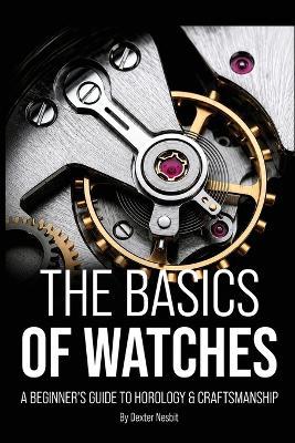 The Basics of Watches: A Beginners Guide to Horology & Craftsmanship - Dexter Nesbit - cover