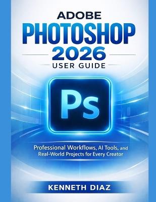 Adobe Photoshop 2026 User Guide: Professional Workflows, AI Tools, and Real-World Projects for Every Creator - Kenneth Diaz - cover