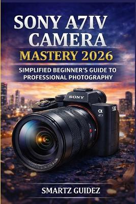 Sony A7iv Camera Mastery 2026: Simplified Beginner's Guide to Professional Photography - Smartz Guidez - cover